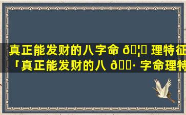 真正能发财的八字命 🦍 理特征「真正能发财的八 🌷 字命理特征有哪些」